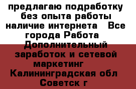 предлагаю подработку без опыта работы,наличие интернета - Все города Работа » Дополнительный заработок и сетевой маркетинг   . Калининградская обл.,Советск г.